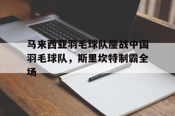 马来西亚羽毛球队鏖战中国羽毛球队，斯里坎特制霸全场的简单介绍