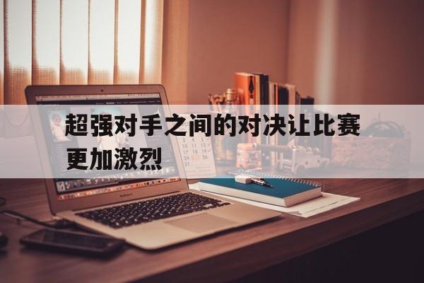 超强对手之间的对决让比赛更加激烈的简单介绍 超强对手之间的对决让比赛更加激烈的简单介绍