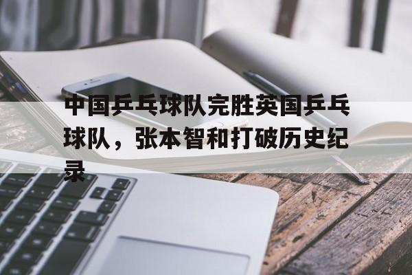 包含中国乒乓球队完胜英国乒乓球队,张本智和打破历史纪录的词条 包含中国乒乓球队完胜英国乒乓球队,张本智和打破历史纪录的词条