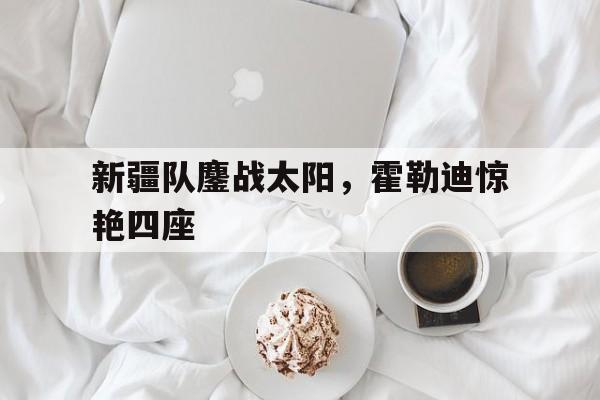 新疆队鏖战太阳，霍勒迪惊艳四座的简单介绍